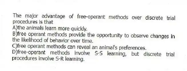 The major advantage of free-operant methods over discrete trial procedures is that
A)the animals learn more quickly.
B)free operant methods provide the opportunity to observe changes in the likelihood of behavior over time.
C)free operant methods can reveal an animal's preferences.
D)free-operant methods involve S-S learning, but discrete trial procedures involve S-R learning.