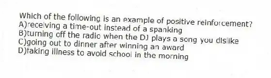 Which of the following is an example of positive reinforcement?
A)receiving a time-out instead of a spanking
B)turning off the radio when the DJ plays a song you dislike
C)going out to dinner after winning an award
D)faking illness to avoid school in the morning