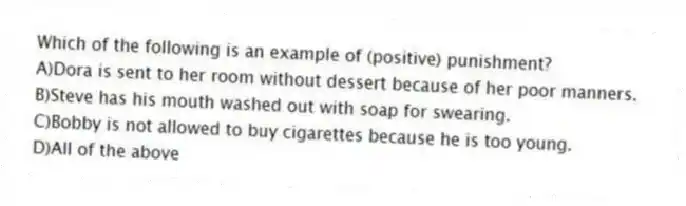 Which of the following is an example of (positive) punishment?
A)Dora is sent to her room without dessert because of her poor manners.
B)Steve has his mouth washed out with soap for swearing.
C)Bobby is not allowed to buy cigarettes because he is too young.
D)All of the above