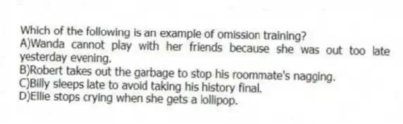 Which of the following is an example of omission training?
A)Wanda cannot play with her friends because she was out too late yesterday evening.
B)Robert takes out the garbage to stop his roommate's nagging.
C)Billy sleeps late to avoid taking his history final.
D)Ellie stops crying when she gets a lollipop.