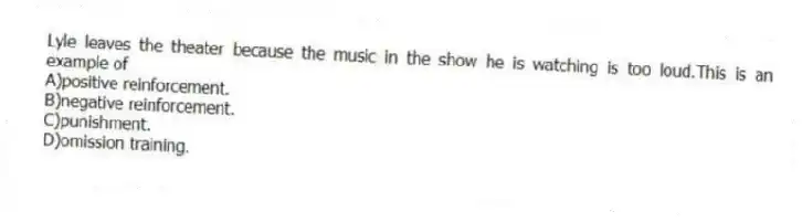 Lyle leaves the theater because the music in the show he is watching is too loud.This is an example of
A)positive reinforcement.
B)negative reinforcement.
C)punishment.
D)omission training.