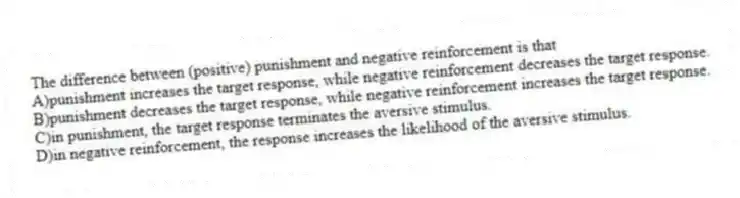 The difference between (positive) punishment and negative reinforcement is that
A)punishment increases the target response, while negative reinforcement decreases the target response.
B)punishment decreases the target response, while negative reinforcement increases the target response.
C)in punishment, the target response terminates the aversive stimulus.
D)in negative reinforcement, the response increases the likelihood of the aversive stimulus.