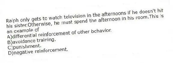 Ralph only gets to watch television in the afternoons if he doesn't hit his sister.Otherwise, he must spend the afternoon in his room.This is an example of
A)differential reinforcement of other behavior.
B)avoidance training.
C)punishment.
D)negative reinforcement.