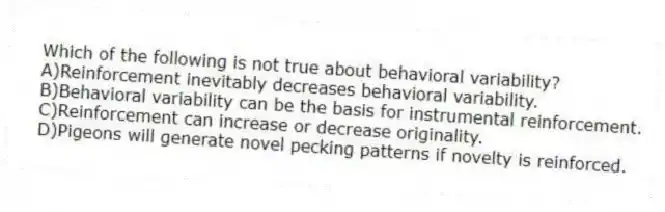 Which of the following is not true about behavioral variability?
A)Reinforcement inevitably decreases behavioral variability.
B)Behavioral variability can be the basis for instrumental reinforcement.
C)Reinforcement can increase or decrease originality.
D)Pigeons will generate novel pecking patterns if novelty is reinforced.
