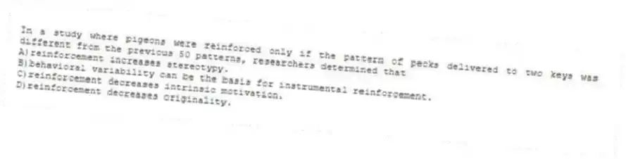 In a study where pigeons were reinforced only if the pattern of pecks delivered to two keys was different from the previous 50 patterns, researchers determined that
A)reinforcement increases stereotypy.
B)behavioral variability can be the basis for instrumental reinforcement.
C)reinforcement decreases intrinsic motivation.
D)reinforcement decreases originality.