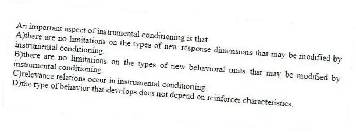 An important aspect of instrumental conditioning is that
A)there are no limitations on the types of new response dimensions that may be modified by instrumental conditioning.
B)there are no limitations on the types of new behavioral units that may be modified by instrumental conditioning.
C)relevance relations occur in instrumental conditioning.
D)the type of behavior that develops does not depend on reinforcer characteristics.