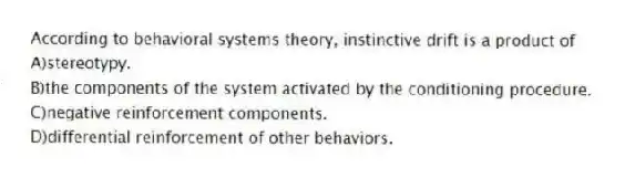 According to behavioral systems theory, instinctive drift is a product of
A)stereotypy.
B)the components of the system activated by the conditioning procedure.
C)negative reinforcement components.
D)differential reinforcement of other behaviors.