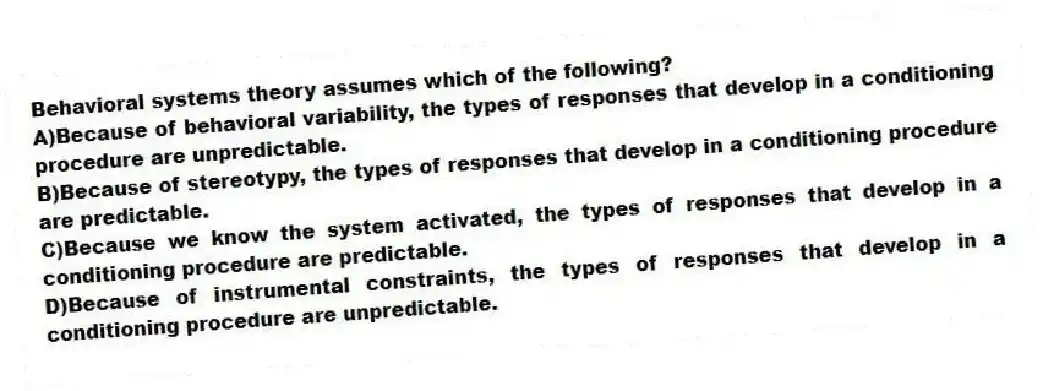 Behavioral systems theory assumes which of the following?
A)Because of behavioral variability, the types of responses that develop in a conditioning procedure are unpredictable.
B)Because of stereotypy, the types of responses that develop in a conditioning procedure are predictable.
C)Because we know the system activated, the types of responses that develop in a conditioning procedure are predictable.
D)Because of instrumental constraints, the types of responses that develop in a conditioning procedure are unpredictable.