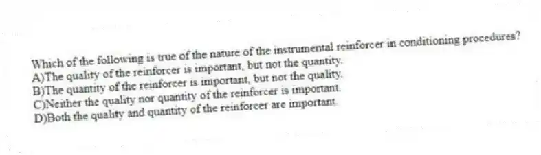 Which of the following is true of the nature of the instrumental reinforcer in conditioning procedures?
A)The quality of the reinforcer is important, but not the quantity.
B)The quantity of the reinforcer is important, but not the quality.
C)Neither the quality nor quantity of the reinforcer is important.
D)Both the quality and quantity of the reinforcer are important.