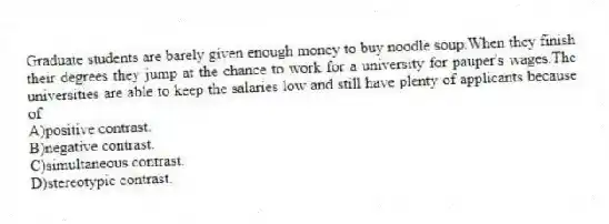 Graduate students are barely given enough money to buy noodle soup.When they finish their degrees they jump at the chance to work for a university for pauper's wages.The universities are able to keep the salaries low and still have plenty of applicants because of
A)positive contrast.
B)negative contrast.
C)simultaneous contrast.
D)stereotypic contrast.