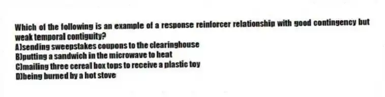 Which of the following is an example of a response reinforcer relationship with good contingency but weak temporal contiguity?
A)sending sweepstakes coupons to the clearinghouse
B)putting a sandwich in the microwave to heat
C)mailing three cereal box tops to receive a plastic toy
D)being burned by a hot stove