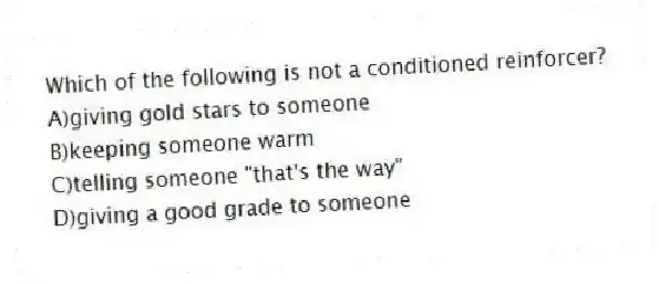 Which of the following is not a conditioned reinforcer?
A)giving gold stars to someone
B)keeping someone warm
C)telling someone "that's the way"
D)giving a good grade to someone
