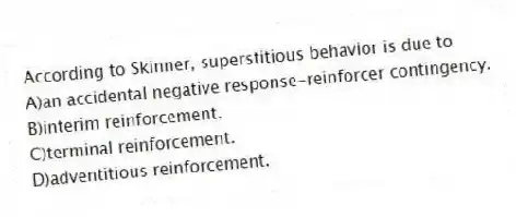 According to Skinner, superstitious behavior is due to
A)an accidental negative response-reinforcer contingency.
B)interim reinforcement.
C)terminal reinforcement.
D)adventitious reinforcement.