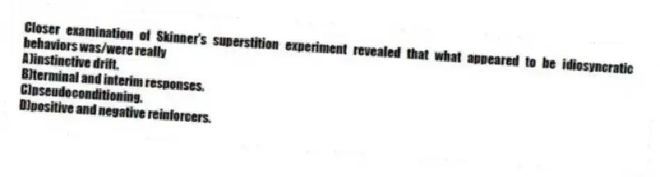 Closer examination of Skinner's superstition experiment revealed that what appeared to be idiosyncratic behaviors was/were really
A)instinctive drift.
B)terminal and interim responses.
C)pseudoconditioning.
D)positive and negative reinforcers.