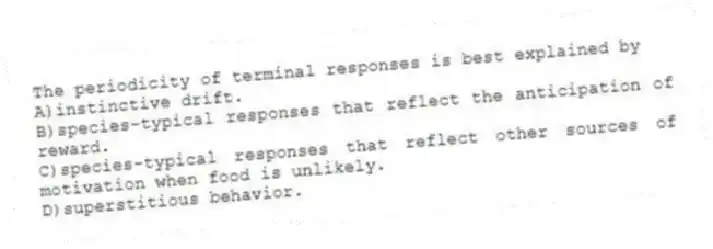 The periodicity of terminal responses is best explained by
A)instinctive drift.
B)species-typical responses that reflect the anticipation of reward.
C)species-typical responses that reflect other sources of motivation when food is unlikely.
D)superstitious behavior.