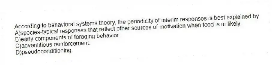 According to behavioral systems theory, the periodicity of interim responses is best explained by
A)species-typical responses that reflect other sources of motivation when food is unlikely.
B)early components of foraging behavior.
C)adventitious reinforcement.
D)pseudoconditioning.