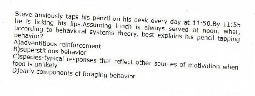Steve anxiously taps his pencil on his desk every day at 11:50.By 11:55 he is licking his lips.Assuming lunch is always served at noon, what, according to behavioral systems theory, best explains his pencil tapping behavior?
A)adventitious reinforcement
B)superstitious behavior
C)species-typical responses that reflect other sources of motivation when food is unlikely
D)early components of foraging behavior