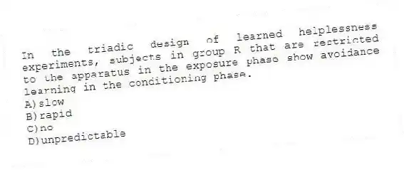 In the triadic design of learned helplessness experiments, subjects in group R that are restricted to the apparatus in the exposure phase show avoidance learning in the conditioning phase.
A)slow
B)rapid
C)no
D)unpredictable