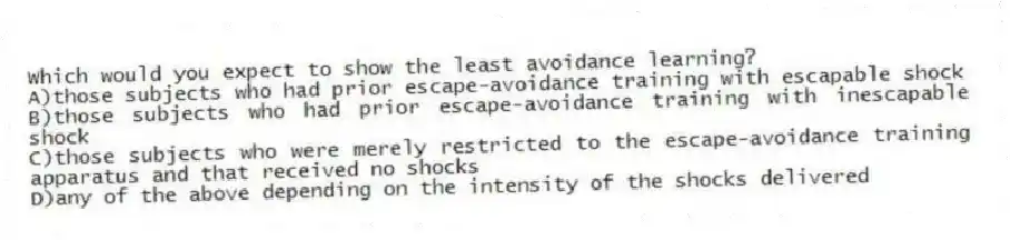 Which would you expect to show the least avoidance learning?
A)those subjects who had prior escape-avoidance training with escapable shock
B)those subjects who had prior escape-avoidance training with inescapable shock
C)those subjects who were merely restricted to the escape-avoidance training apparatus and that received no shocks
D)any of the above depending on the intensity of the shocks delivered