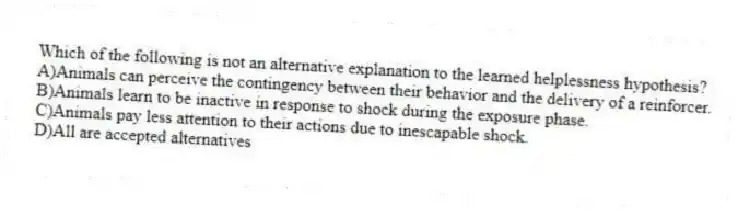 Which of the following is not an alternative explanation to the learned helplessness hypothesis?
A)Animals can perceive the contingency between their behavior and the delivery of a reinforcer.
B)Animals learn to be inactive in response to shock during the exposure phase.
C)Animals pay less attention to their actions due to inescapable shock.
D)All are accepted alternatives