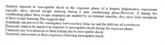 Subjects exposed to inescapable shock in the exposure phase of a learned helplessness experiment typically show slowed escape learning during a later conditioning phase.However, if during the conditioning phase their escape responses are marked by an external stimulus, they show little disruption of their escape learning.This suggests that
A)animals can perceive the contingency between their behavior and the delivery of a reinforcer.
B)animals learn to be inactive in response to inescapable shock during the exposure phase.
C)animals pay less attention to their actions due to inescapable shock.
D)animals perseverate in their responses following inescapable shock.