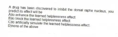 A drug has been discovered to inhibit the dorsal raphe nucleus, you predict its effect will be
A)to enhance the learned helplessness effect.
B)to block the learned helplessness effect.
C)to artificially simulate the learned helplessness effect.
D)none of the above