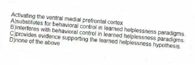 Activating the ventral medial prefrontal cortex
A)substitutes for behavioral control in learned helplessness paradigms.
B)interferes with behavioral control in learned helplessness paradigms.
C)provides evidence supporting the learned helplessness hypothesis.
D)none of the above