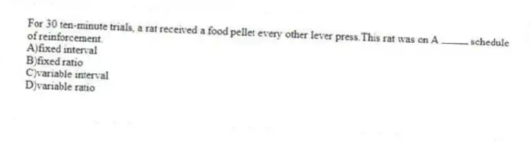 For 30 ten-minute trials, a rat received a food pellet every other lever press.This rat was on A  schedule of reinforcement.
A)fixed interval 
B)fixed ratio 
C)variable interval 
D)variable ratio

