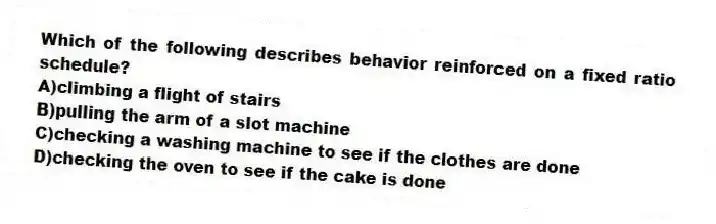 Which of the following describes behavior reinforced on a fixed ratio schedule?
A)climbing a flight of stairs
B)pulling the arm of a slot machine
C)checking a washing machine to see if the clothes are done
D)checking the oven to see if the cake is done