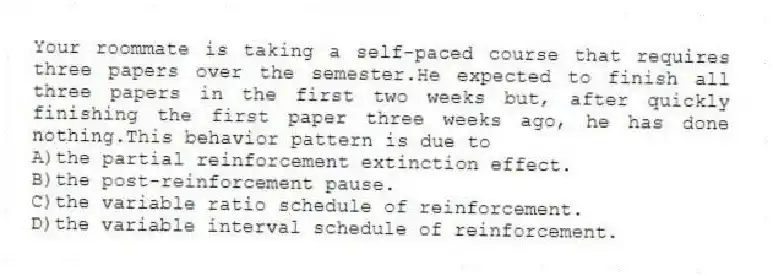 Your roommate is taking a self-paced course that requires three papers over the semester.He expected to finish all three papers in the first two weeks but, after quickly finishing the first paper three weeks ago, he has done nothing.This behavior pattern is due to
A)the partial reinforcement extinction effect.
B)the post-reinforcement pause.
C)the variable ratio schedule of reinforcement.
D)the variable interval schedule of reinforcement.