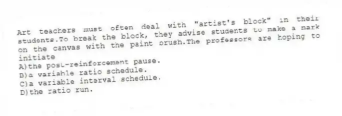 Art teachers must often deal with "artist's block" in their students.To break the block, they advise students to make a mark on the canvas with the paint brush.The professors are hoping to initiate
A)the post-reinforcement pause.
B)a variable ratio schedule.
C)a variable interval schedule.
D)the ratio run.