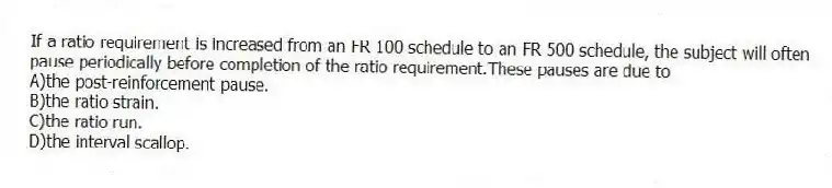 If a ratio requirement is increased from an FR 100 schedule to an FR 500 schedule, the subject will often pause periodically before completion of the ratio requirement.These pauses are due to
A)the post-reinforcement pause.
B)the ratio strain.
C)the ratio run.
D)the interval scallop.