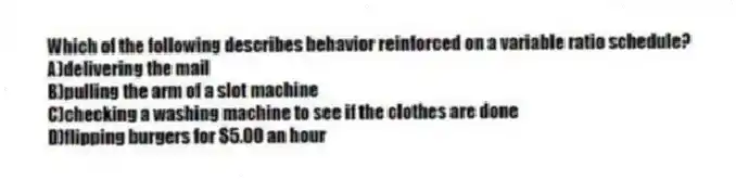 Which of the following describes behavior reinforced on a variable ratio schedule?
A)delivering the mail
B)pulling the arm of a slot machine
C)checking a washing machine to see if the clothes are done
D)flipping burgers for $5.00 an hour