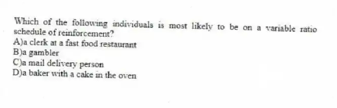 Which of the following individuals is most likely to be on a variable ratio schedule of reinforcement?
A)a clerk at a fast food restaurant
B)a gambler
C)a mail delivery person
D)a baker with a cake in the oven
