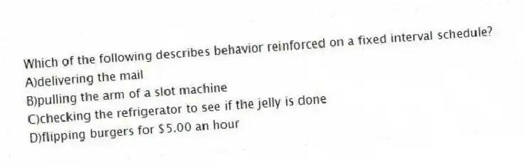 Which of the following describes behavior reinforced on a fixed interval schedule?
A)delivering the mail
B)pulling the arm of a slot machine
C)checking the refrigerator to see if the jelly is done
D)flipping burgers for $5.00 an hour