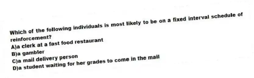 Which of the following individuals is most likely to be on a fixed interval schedule of reinforcement?
A)a clerk at a fast food restaurant
B)a gambler
C)a mail delivery person
D)a student waiting for her grades to come in the mail