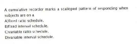 A cumulative recorder marks a scalloped pattern of responding when subjects are on a
A)fixed ratio schedule.
B)fixed interval schedule.
C)variable ratio schedule.
D)variable interval schedule.