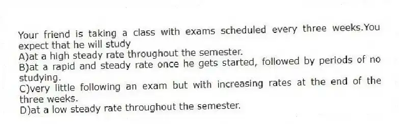 Your friend is taking a class with exams scheduled every three weeks.You expect that he will study
A)at a high steady rate throughout the semester.
B)at a rapid and steady rate once he gets started, followed by periods of no studying.
C)very little following an exam but with increasing rates at the end of the three weeks.
D)at a low steady rate throughout the semester.