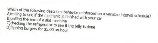 Which of the following describes behavior reinforced on a variable interval schedule?
A)calling to see if the mechanic is finished with your car
B)pulling the arm of a slot machine
C)checking the refrigerator to see if the jelly is done
D)flipping burgers for $5.00 an hour