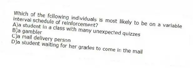 Which of the following individuals is most likely to be on a variable interval schedule of reinforcement?
A)a student in a class with many unexpected quizzes
B)a gambler
C)a mail delivery person
D)a student waiting for her grades to come in the mail