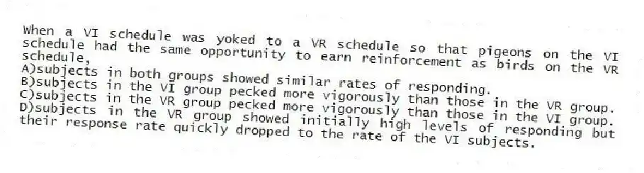 When a VI schedule was yoked to a VR schedule so that pigeons on the VI schedule had the same opportunity to earn reinforcement as birds on the VR schedule,
A)subjects in both groups showed similar rates of responding.
B)subjects in the VI group pecked more vigorously than those in the VR group.
C)subjects in the VR group pecked more vigorously than those in the VI group.
D)subjects in the VR group showed initially high levels of responding but their response rate quickly dropped to the rate of the VI subjects.