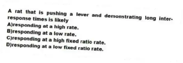 A rat that is pushing a lever and demonstrating long inter-response times is likely
A)responding at a high rate.
B)responding at a low rate.
C)responding at a high fixed ratio rate.
D)responding at a low fixed ratio rate.