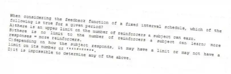 When considering the feedback function of a fixed interval schedule, which of the following is true for a given period?
A)there is an upper limit on the number of reinforcers a subject can earn.
B)there is no limit to the number of reinforcers a subject can learn; more responses = more reinforcers.
C)depending on how the subject responds, it may have a limit or may not have a limit on its number or ʳᵉᶦⁿᶠᵒʳᶜᵉʳˢ.
D)it is impossible to determine any of the above.