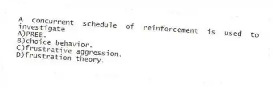 A concurrent schedule of reinforcement is used to investigate
A)PREE.
B)choice behavior.
C)frustrative aggression.
D)frustration theory.