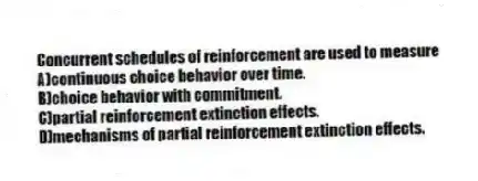 Concurrent schedules of reinforcement are used to measure
A)continuous choice behavior over time.
B)choice behavior with commitment.
C)partial reinforcement extinction effects.
D)mechanisms of partial reinforcement extinction effects.