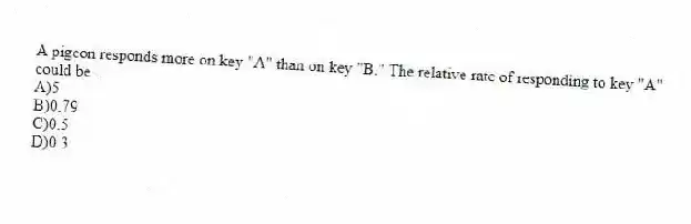 A pigeon responds more on key "A" than on key "B." The relative rate of responding to key "A" could be .
A)5
B)0.79
C)0.5
D)0.3