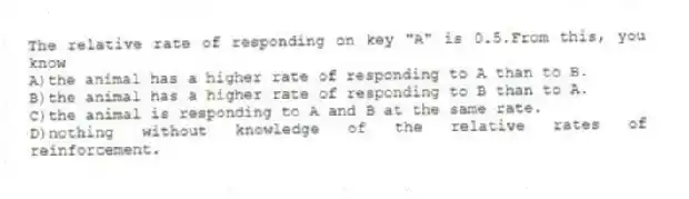 The relative rate of responding on key "A" is 0.5.From this, you know
A)the animal has a higher rate of responding to A than to B.
B)the animal has a higher rate of responding to B than to A.
C)the animal is responding to A and B at the same rate.
D)nothing without knowledge of the relative rates of reinforcement.