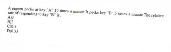 A pigeon pecks at key "A" 10 times a minute.It pecks key "B" 5 times a minute.The relative rate of responding to key "B" is .
A)3
B)2
C)0.5
D)0.33