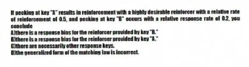 If pecking at key "A" results in reinforcement with a highly desirable reinforcer with a relative rate of reinforcement of 0.5, and pecking at key "B" occurs with a relative response rate of 0.2, you conclude
A)there is a response bias for the reinforcer provided by key "B."
B)there is a response bias for the reinforcer provided by key "A."
C)there are necessarily other response keys.
D)the generalized form of the matching law is incorrect.