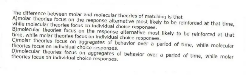 The difference between molar and molecular theories of matching is that
A)molar theories focus on the response alternative most likely to be reinforced at that time, while molecular theories focus on individual choice responses.
B)molecular theories focus on the response alternative most likely to be reinforced at that time, while molar theories focus on individual choice responses.
C)molar theories focus on aggregates of behavior over a period of time, while molecular theories focus on individual choice responses.
D)molecular theories focus on aggregates of behavior over a period of time, while molar theories focus on individual choice responses.